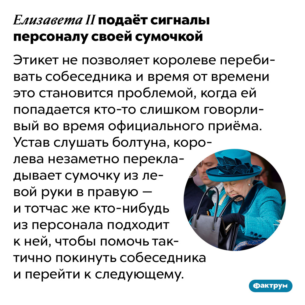 Елизавета II подаёт сигналы персоналу своей сумочкой. Этикет не позволяет королеве перебивать собеседника и время от времени это становится проблемой, когда ей попадается кто-то слишком говорливый во время официального приёма. Устав слушать болтуна, королева незаметно перекладывает сумочку из левой руки в правую — и тотчас же кто-нибудь из персонала подходит к ней, чтобы помочь тактично покинуть собеседника и перейти к следующему.