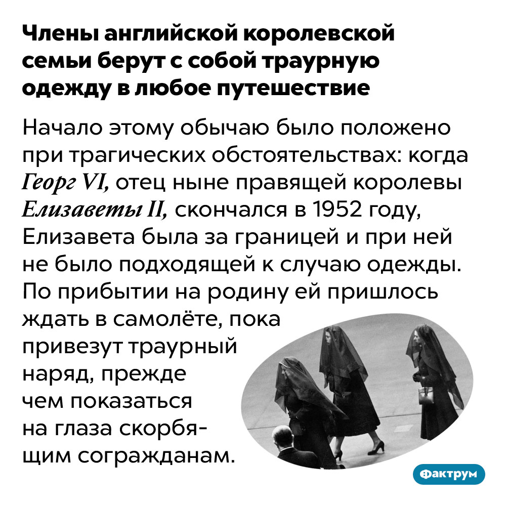 Члены английской королевской семьи берут с собой траурную одежду в любое путешествие. Начало этому обычаю было положено при трагических обстоятельствах: когда Георг VI, отец ныне правящей королевы Елизаветы II, скончался в 1952 году, Елизавета была за границей и при ней не было подходящей к случаю одежды. По прибытии на родину ей пришлось ждать в самолёте, пока привезут траурный наряд, прежде чем показаться на глаза скорбящим согражданам.
