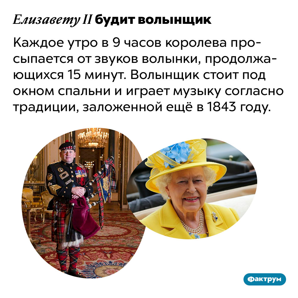 Елизавету II будит волынщик. Каждое утро в 9 часов королева просыпается от звуков волынки, продолжающихся 15 минут. Волынщик стоит под окном спальни и играет музыку согласно традиции, заложенной ещё в 1843 году.
