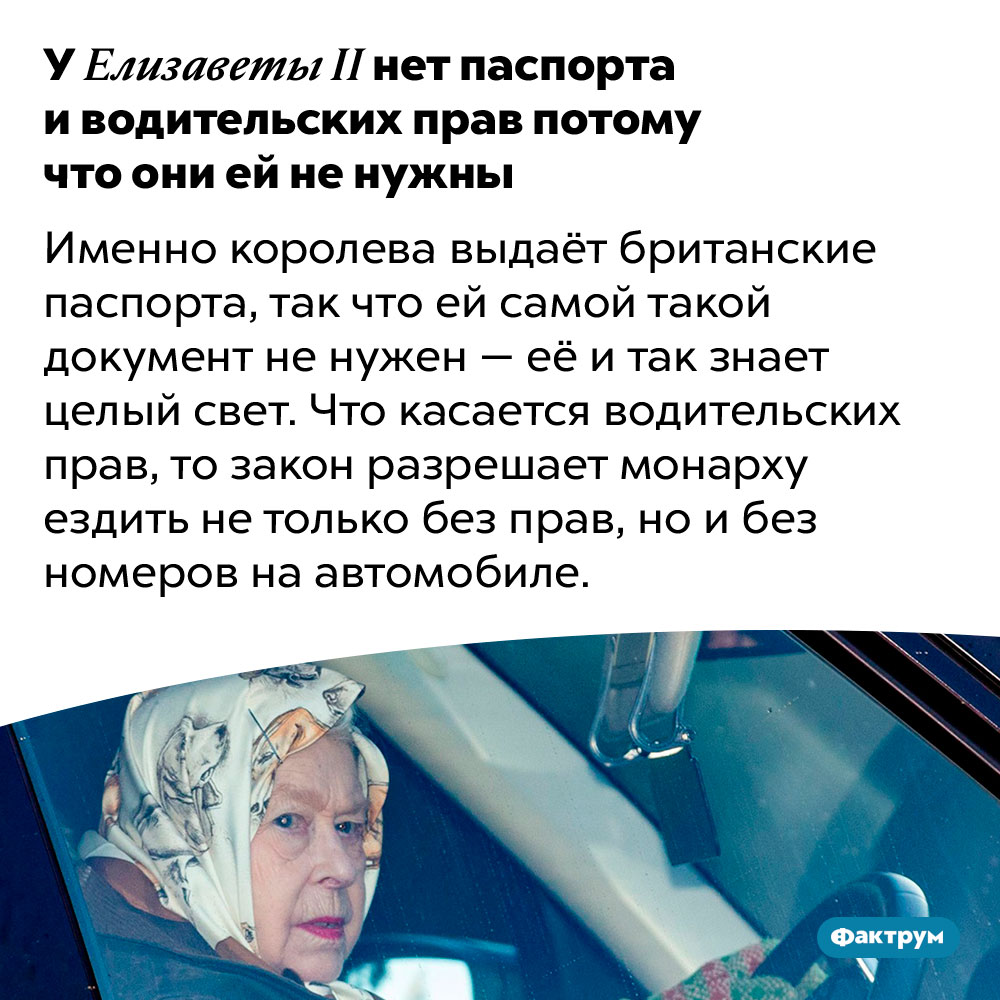 У Елизаветы II нет паспорта и водительских прав потому что они ей не нужны. Именно королева выдаёт британские паспорта, так что ей самой такой документ не нужен — её и так знает целый свет. Что касается водительских прав, то закон разрешает монарху ездить не только без прав, но и без номеров на автомобиле.