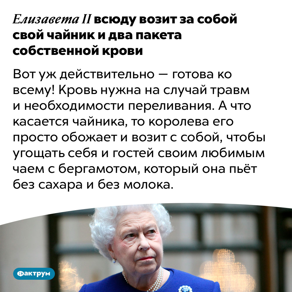 Елизавета II всюду возит за собой свой чайник и два пакета собственной крови. Вот уж действительно — готова ко всему! Кровь нужна на случай травм и необходимости переливания. А что касается чайника, то королева его просто обожает и возит с собой, чтобы угощать себя и гостей своим любимым чаем с бергамотом, который она пьёт без сахара и без молока.