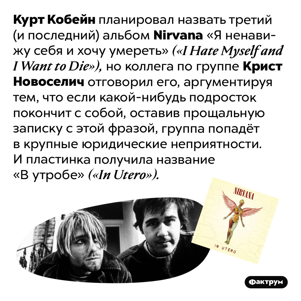 Курт Кобейн хотел назвать третий альбом Nirvana «Я ненавижу себя и хочу умереть». Курт Кобейн планировал назвать третий (и последний) альбом Nirvana «Я ненавижу себя и хочу умереть» («I Hate Myself and I Want to Die»), но коллега по группе Крист Новоселич отговорил его, аргументируя тем, что если какой-нибудь подросток покончит с собой, оставив прощальную записку с этой фразой, группа попадёт в крупные юридические неприятности. И пластинка получила название «В утробе» («In Utero»).