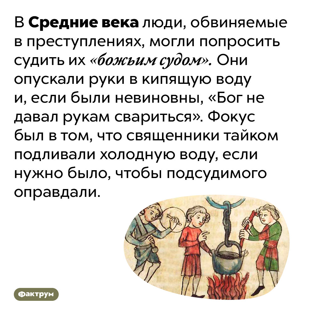 В Средневековье преступников могли судить как обычным, так и «божьим» судом. В Средние века люди, обвиняемые в преступлениях, могли попросить судить их «божьим судом». Они опускали руки в кипящую воду и, если были невиновны, «Бог не давал рукам свариться». Фокус был в том, что священники тайком подливали холодную воду, если нужно было, чтобы подсудимого оправдали.