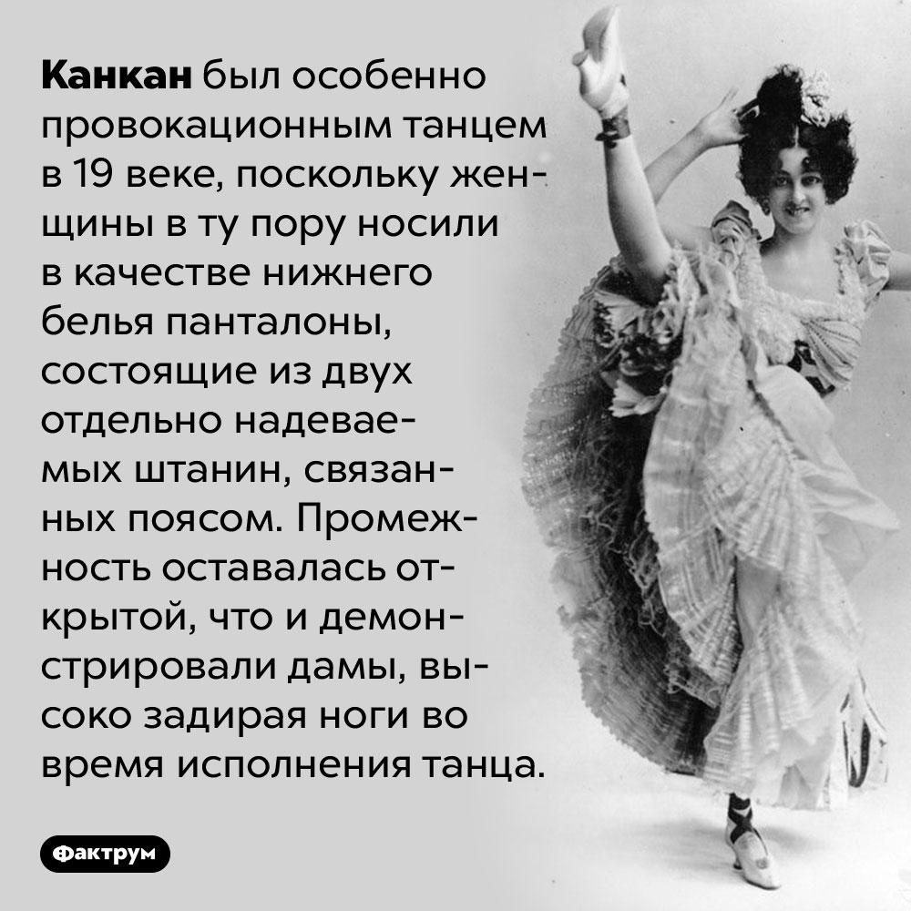 Канкан считался провокационным из-за особенности женского белья 19 века. Канкан был особенно провокационным танцем в 19 веке, поскольку женщины в ту пору носили в качестве нижнего белья панталоны, состоящие из двух отдельно надеваемых штанин, связанных поясом. Промежность оставалась открытой, что и демонстрировали дамы, высоко задирая ноги во время исполнения танца.
