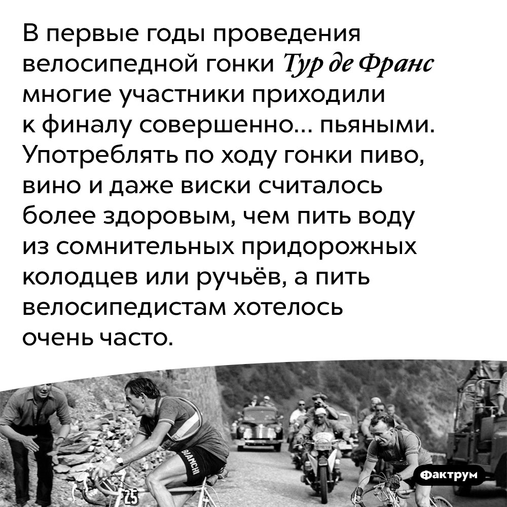 В первые годы проведения Тур де Франс участникам разрешалось выпивать алкоголь, участвуя в гонке. В первые годы проведения велосипедной гонки Тур де Франс многие участники приходили к финалу совершенно… пьяными. Употреблять по ходу гонки пиво, вино и даже виски считалось более здоровым, чем пить воду из сомнительных придорожных колодцев или ручьёв, а пить велосипедистами хотелось очень часто.