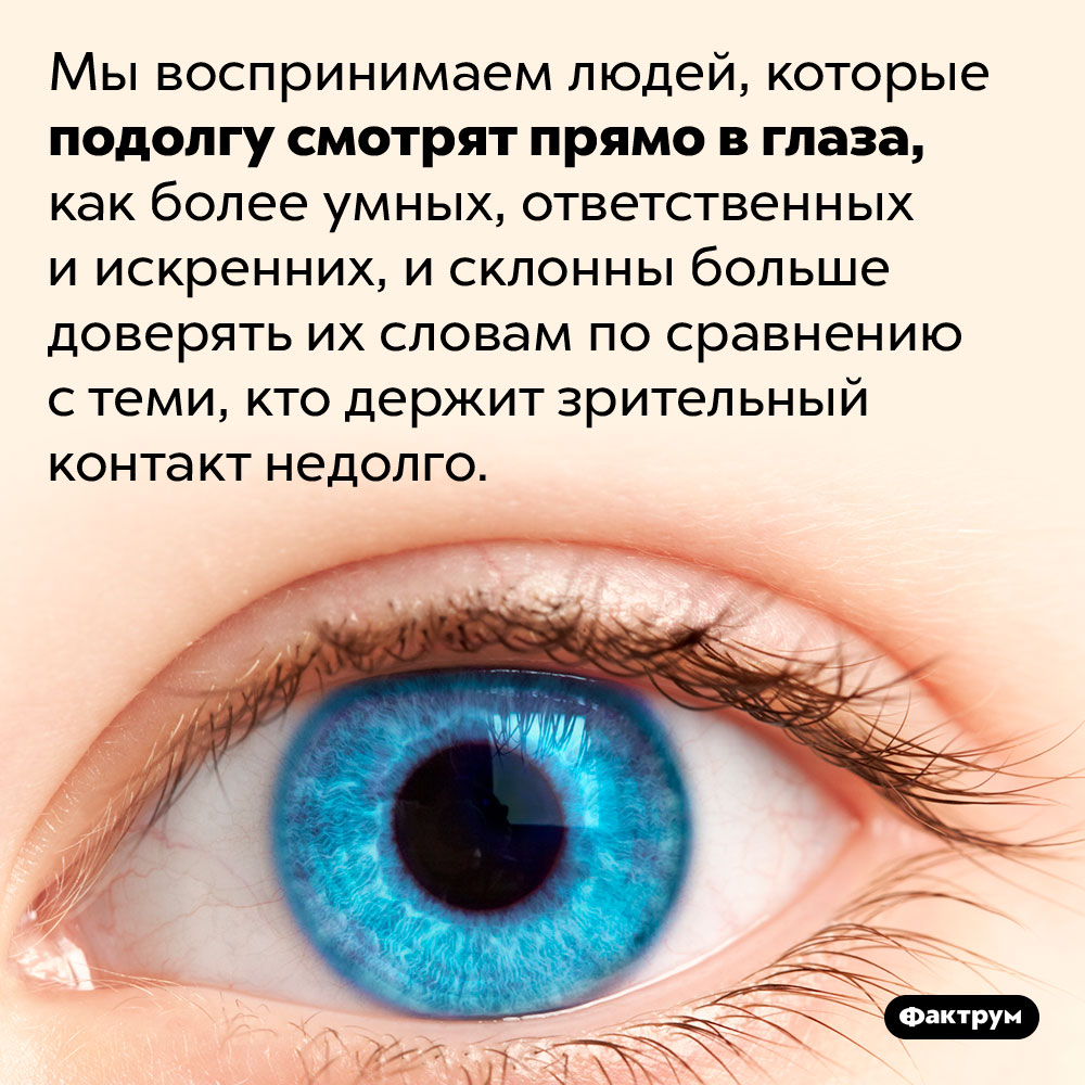 Мы больше доверяем людям, смотрящим нам прямо в глаза. Мы воспринимаем людей, которые подолгу смотрят прямо в глаза, как более умных, ответственных и искренних, и склонны больше доверять их словам по сравнению с теми, кто держит зрительный контакт недолго.