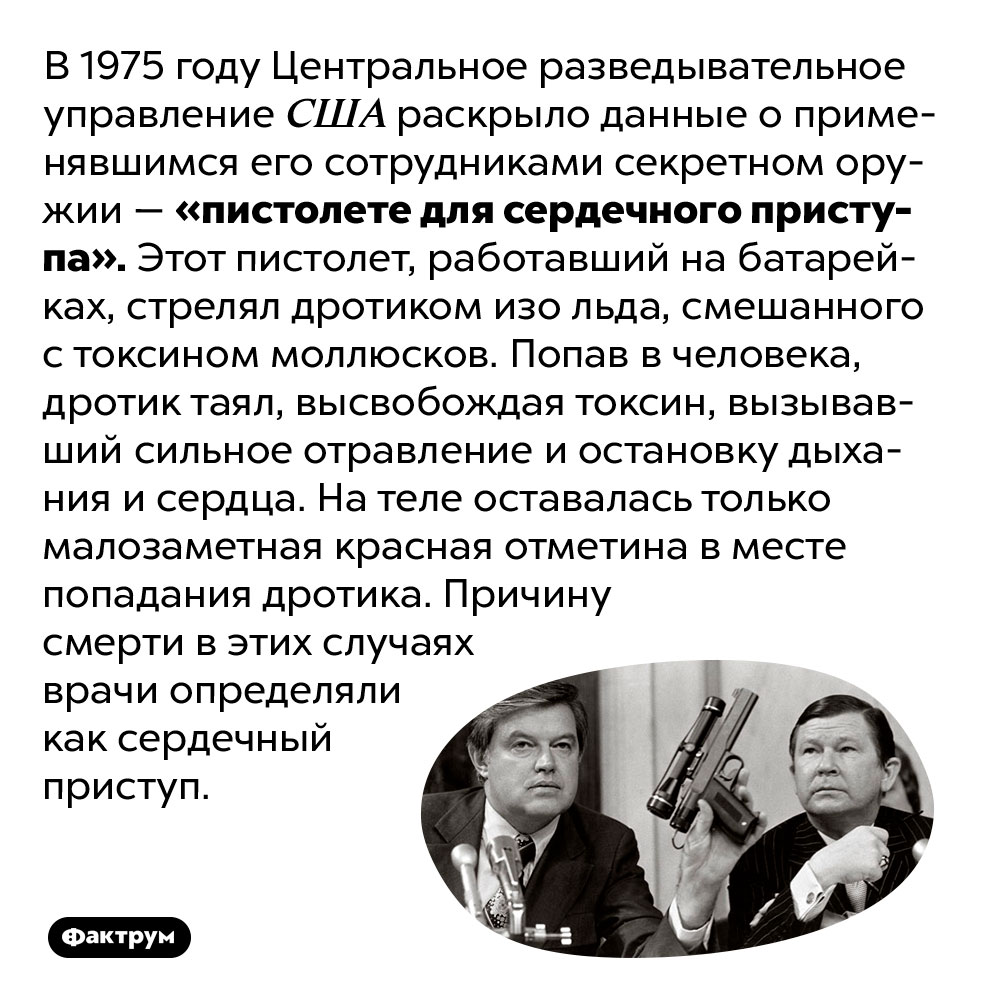 ЦРУ использовало в секретных операциях «пистолет для сердечного приступа». В 1975 году Центральное разведывательное управление США раскрыло данные о применявшимся его сотрудниками секретном оружии — «пистолете для сердечного приступа». Этот пистолет, работавший на батарейках, стрелял дротиком изо льда, смешанного с токсином моллюсков. Попав в человека, дротик таял, высвобождая токсин, вызывавший сильное отравление и остановку дыхания и сердца. На теле оставалась только малозаметная красная отметина в месте попадания дротика. Причину смерти в этих случаях врачи определяли как сердечный приступ.