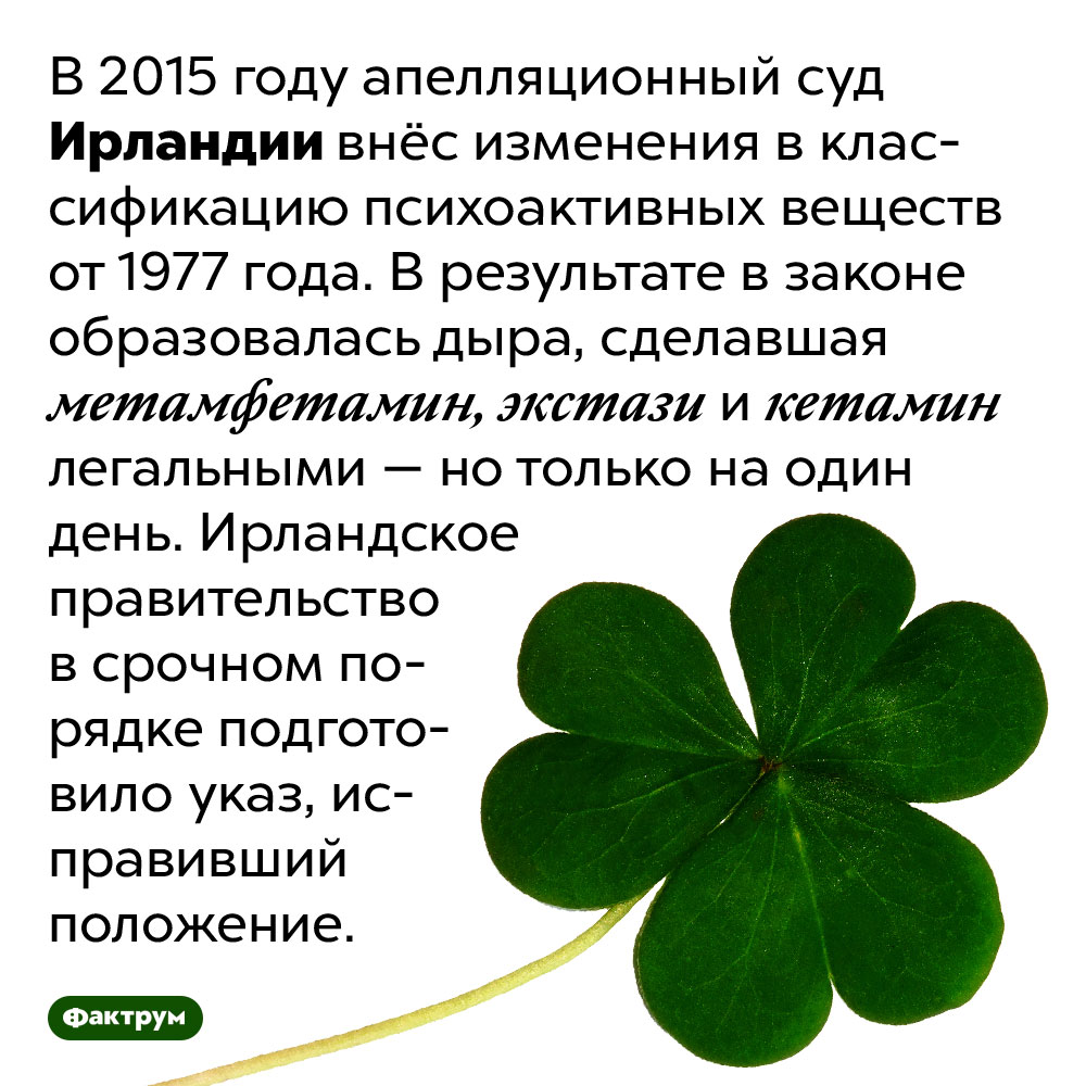 Один день 2015 года в Ирландии некоторые наркотики были легальными. В 2015 году апелляционный суд Ирландии внёс изменения в классификацию психоактивных веществ от 1977 года. В результате в законе образовалась дыра, сделавшая метамфетамин, экстази и кетамин легальными — но только на один день. Ирландское правительство в срочном порядке подготовило указ, исправивший положение.