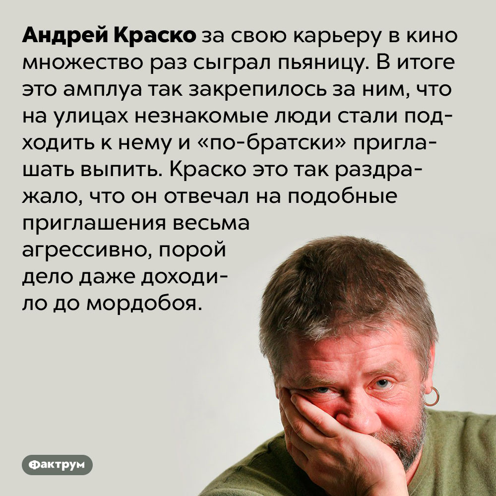 Андрея Краско раздражали приглашения выпить. Андрей Краско за свою карьеру в кино множество раз сыграл пьяницу. В итоге это амплуа так закрепилось за ним, что на улицах незнакомые люди стали подходить к нему и «по-братски» приглашать выпить. Краско это так раздражало, что он отвечал на подобные приглашения весьма агрессивно, порой дело даже доходило до мордобоя.