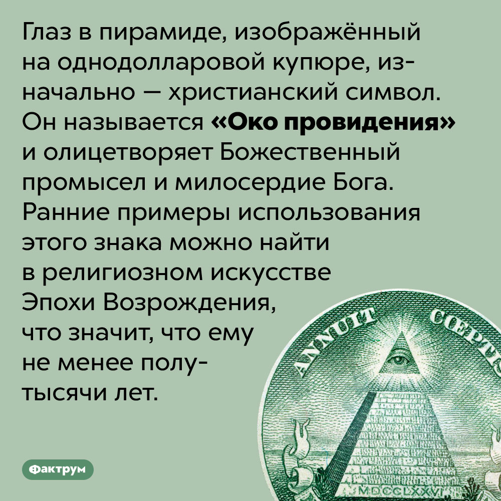 Глаз в пирамиде на долларовой купюре называется «Око провидения». Глаз в пирамиде, изображённый на однодолларовой купюре, изначально — христианский символ. Он называется «Око провидения» и олицетворяет Божественный промысел и милосердие Бога. Ранние примеры использования этого знака можно найти в религиозном искусстве Эпохи Возрождения, что значит, что ему не менее полутысячи лет.
