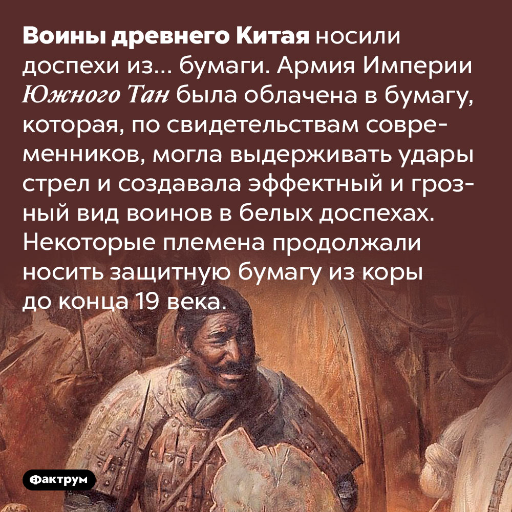 В древнем Китае воины использовали бумажные доспехи. Воины древнего Китая носили доспехи из… бумаги. Армия Империи Южного Тан была облачена в бумагу, которая, по свидетельствам современников, могла выдерживать удары стрел и создавала эффектный и грозный вид воинов в белых доспехах. Некоторые племена продолжали носить защитную бумагу из коры до конца 19 века.