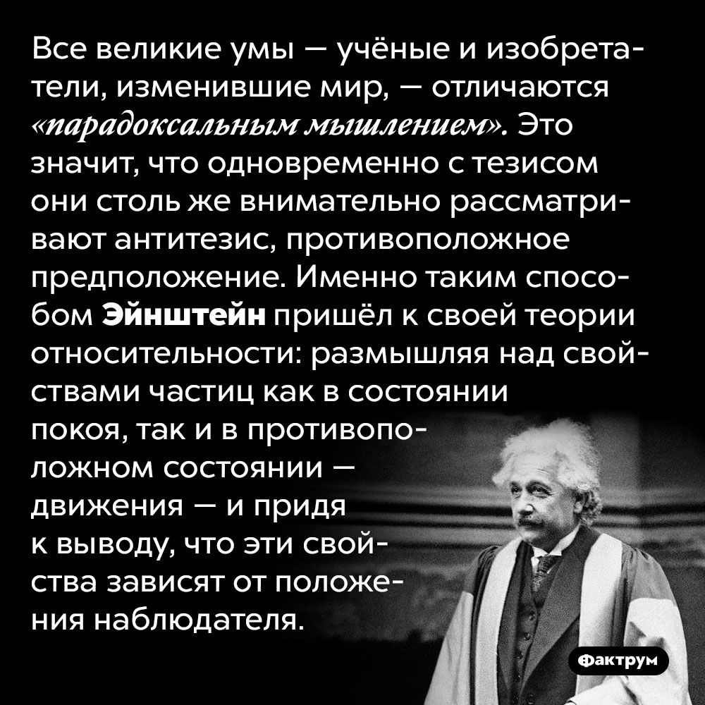 Великие учёные мыслят парадоксально. Все великие умы — учёные и изобретатели, изменившие мир, — отличаются «парадоксальным мышлением». Это значит, что одновременно с тезисом они столь же внимательно рассматривают антитезис, противоположное предположение. Именно таким способом Эйнштейн пришёл к своей теории относительности: размышляя над свойствами частиц как в состоянии покоя, так и в противоположном состоянии — движения — и придя к выводу, что эти свойства зависят от положения наблюдателя.
