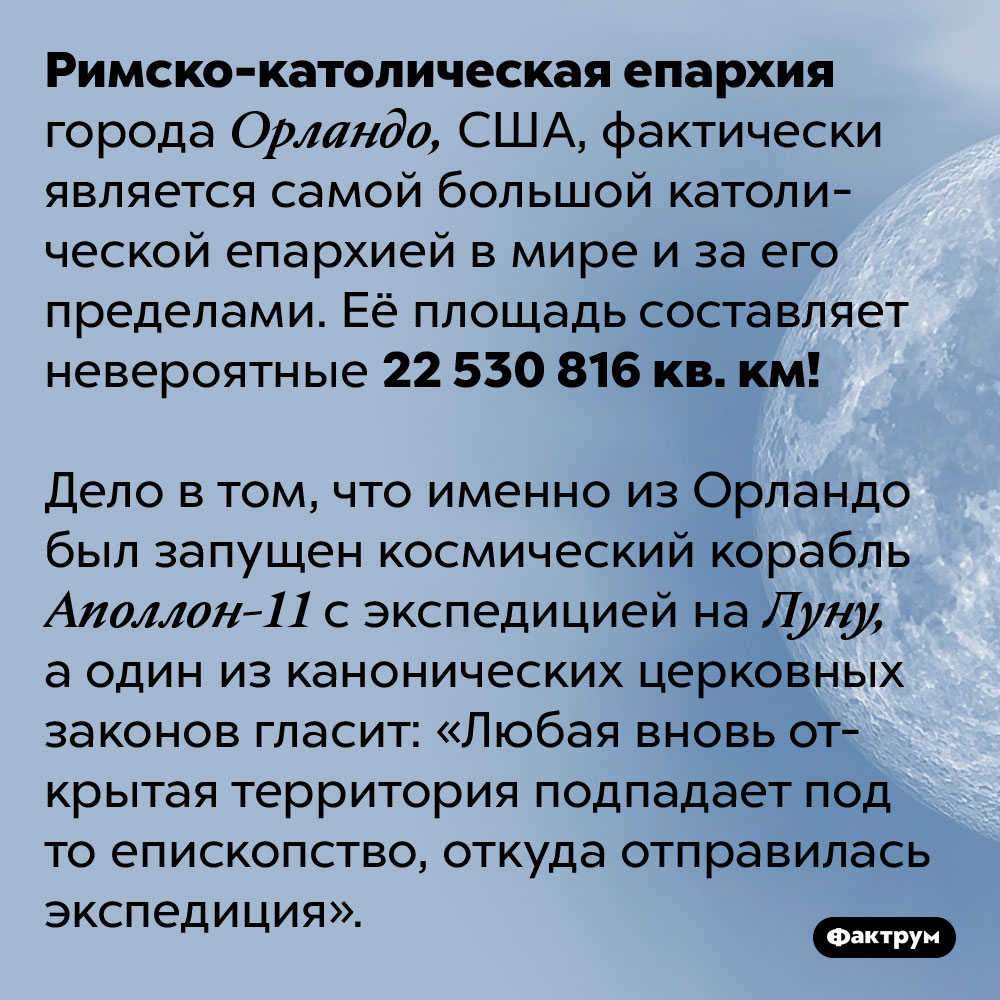Римско-католическая епархия города Орландо включает в свою территорию Луну. Римско-католическая епархия города Орландо, США, фактически является самой большой католической епархией в мире и за его пределами. Её площадь составляет невероятные 22 530 816 кв. км!
Дело в том, что именно из Орландо был запущен космический корабль Аполлон-11 с экспедицией на Луну, а один из канонических церковных законов гласит: «Любая вновь открытая территория подпадает под то епископство, откуда отправилась экспедиция».