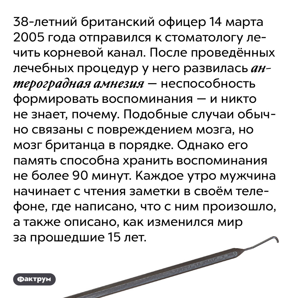 Британец потерял память после посещения стоматолога. 38-летний британский офицер 14 марта 2005 года отправился к стоматологу лечить корневой канал. После проведённых лечебных процедур у него развилась антероградная амнезия — неспособность формировать воспоминания — и никто не знает, почему. Подобные случаи обычно связаны с повреждением мозга, но мозг британца в порядке. Однако его память способна хранить воспоминания не более 90 минут. Каждое утро мужчина начинает с чтения заметки в своём телефоне, где написано, что с ним произошло, а также описано, как изменился мир за прошедшие 15 лет.
