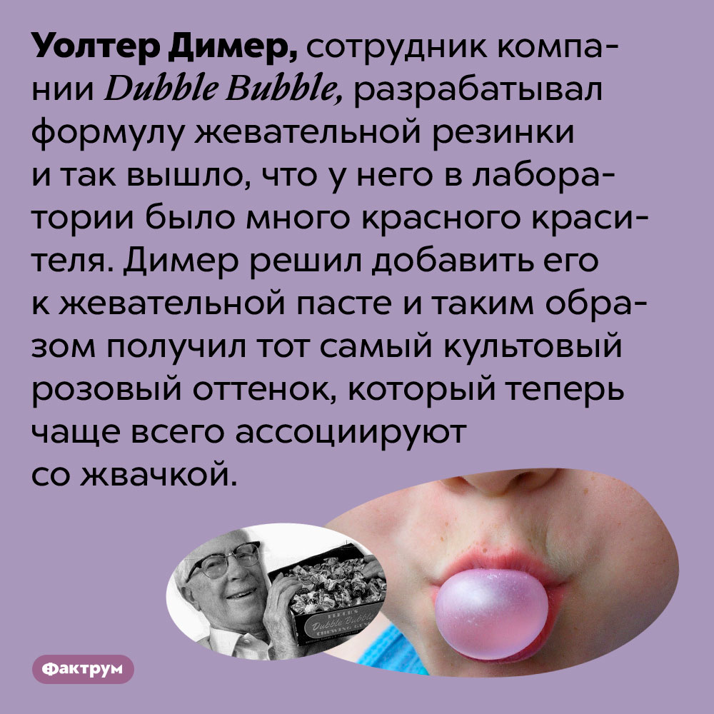 Розовый цвет жвачки получился случайно. Уолтер Димер, сотрудник компании Dubble Bubble, разрабатывал формулу жевательной резинки и так вышло, что у него в лаборатории было много красного красителя. Димер решил добавить его к жевательной пасте и таким образом получил тот самый культовый розовый оттенок, который теперь чаще всего ассоциируют со жвачкой.