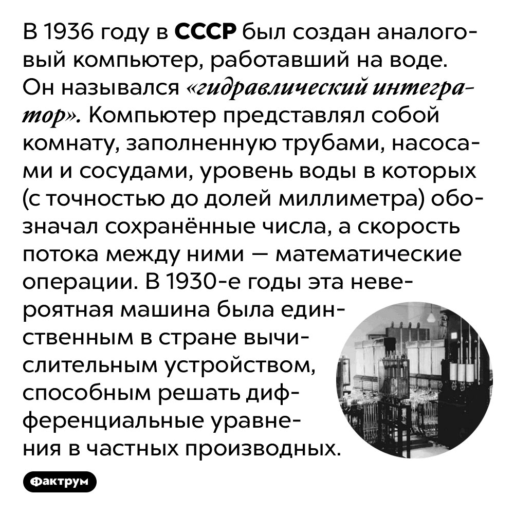 В 1930 годах в СССР построили компьютер, работавший на воде. В 1936 году в СССР был создан аналоговый компьютер, работавший на воде. Он назывался «гидравлический интегратор». Компьютер представлял собой комнату, заполненную трубами, насосами и сосудами, уровень воды в которых (с точностью до долей миллиметра) обозначал сохранённые числа, а скорость потока между ними — математические операции. В 1930-е годы эта невероятная машина была единственным в стране вычислительным устройством, способным решать дифференциальные уравнения в частных производных.