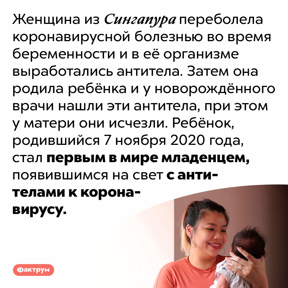 Родился первый в мире ребёнок с антителами к коронавирусу. Женщина из Сингапура переболела коронавирусной болезнью во время беременности и в её организме выработались антитела. Затем она родила ребёнка и у новорождённого врачи нашли эти антитела, при этом у матери они исчезли. Ребёнок, родившийся 7 ноября 2020 года, стал первым в мире младенцем, появившимся на свет с антителами к коронавирусу.