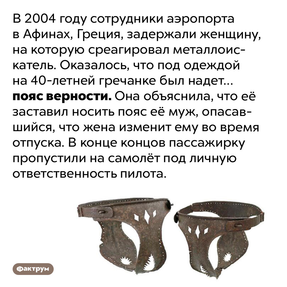 В 2004 году в афинском аэропорте задержали женщину в поясе верности. В 2004 году сотрудники аэропорта в Афинах, Греция, задержали женщину, на которую среагировал металлоискатель. Оказалось, что под одеждой на 40-летней гречанке был надет… пояс верности. Она объяснила, что её заставил носить пояс её муж, опасавшийся, что жена изменит ему во время отпуска. В конце концов пассажирку пропустили на самолёт под личную ответственность пилота.