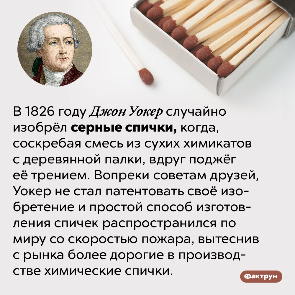 Серные спички были изобретены случайно. В 1826 году Джон Уокер случайно изобрёл серные спички, когда, соскребая смесь из сухих химикатов с деревянной палки, вдруг поджёг её трением. Вопреки советам друзей, Уокер не стал патентовать своё изобретение и простой способ изготовления спичек распространился по миру со скоростью пожара, вытеснив с рынка более дорогие в производстве химические спички.