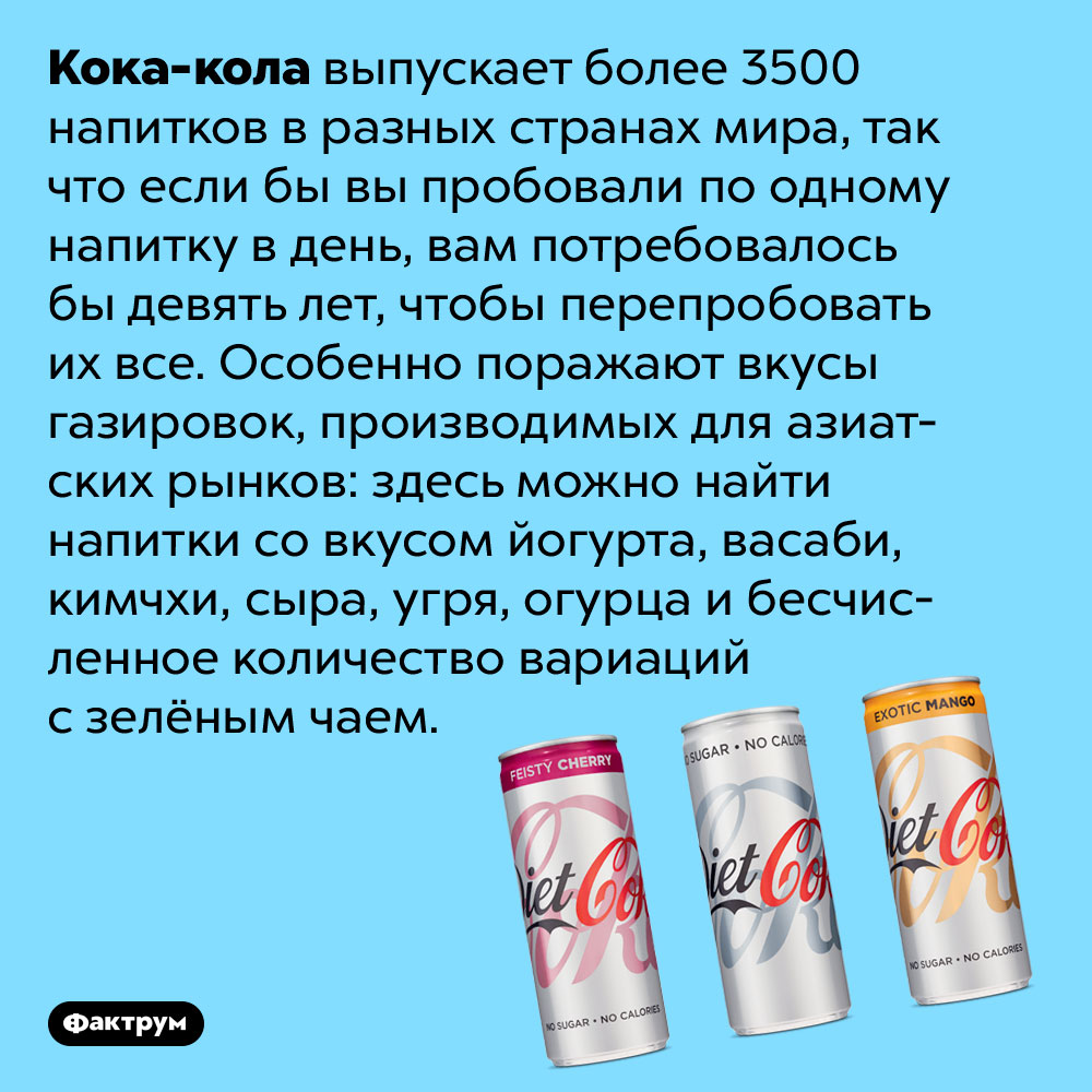 Кока-кола выпускает более 3500 напитков в разных странах мира. Так что если бы вы пробовали по одному напитку в день, вам потребовалось бы девять лет, чтобы перепробовать их все. Особенно поражают вкусы газировок, производимых для азиатских рынков: здесь можно найти напитки со вкусом йогурта, васаби, кимчхи, сыра, угря, огурца и бесчисленное количество вариаций с зелёным чаем.