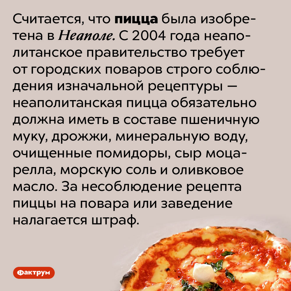 В Неаполе делают пиццу по её изначальному рецепту. Считается, что пицца была изобретена в Неаполе. С 2004 года неаполитанское правительство требует от городских поваров строго соблюдения изначальной рецептуры — неаполитанская пицца обязательно должна иметь в составе пшеничную муку, дрожжи, минеральную воду, очищенные помидоры, сыр моцарелла, морскую соль и оливковое масло. За несоблюдение рецепта пиццы на повара или заведение налагается штраф.