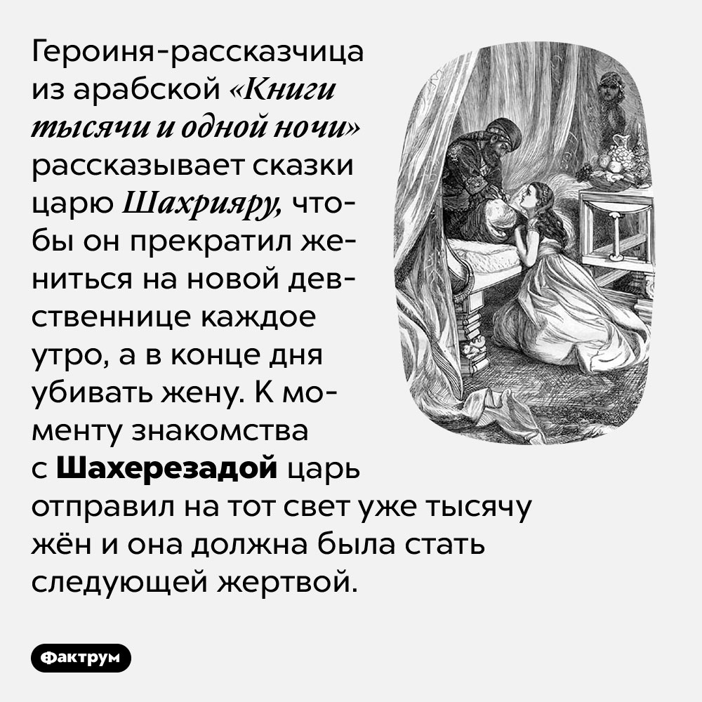Шахерезада рассказывает сказки, чтобы спасти свою жизнь. Героиня-рассказчица из арабской «Книги тысячи и одной ночи» рассказывает сказки царю Шахрияру, чтобы он прекратил жениться на новой девственнице каждое утро, а в конце дня убивать жену. К моменту знакомства с Шахерезадой царь отправил на тот свет уже тысячу жён и она должна была стать следующей жертвой.