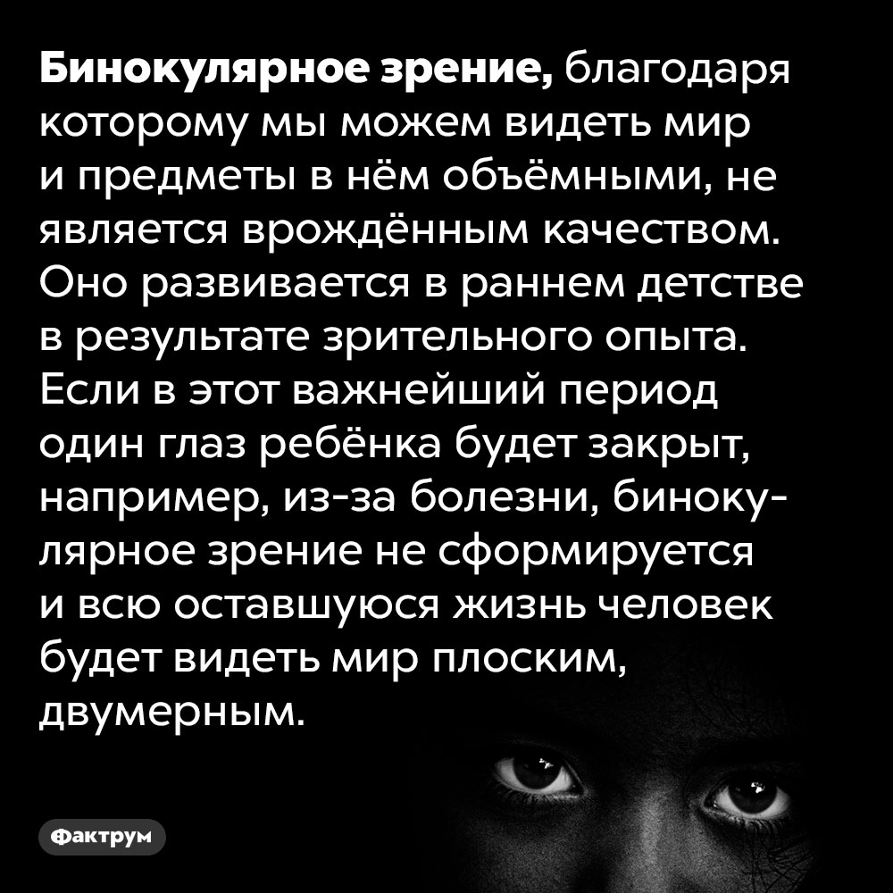 Бинокулярное зрение формируется в раннем детстве. Бинокулярное зрение, благодаря которому мы можем видеть мир и предметы в нём объёмными, не является врождённым качеством. Оно развивается в раннем детстве в результате зрительного опыта. Если в этот важнейший период один глаз ребёнка будет закрыт, например, из-за болезни, бинокулярное зрение не сформируется и всю оставшуюся жизнь человек будет видеть мир плоским, двумерным.