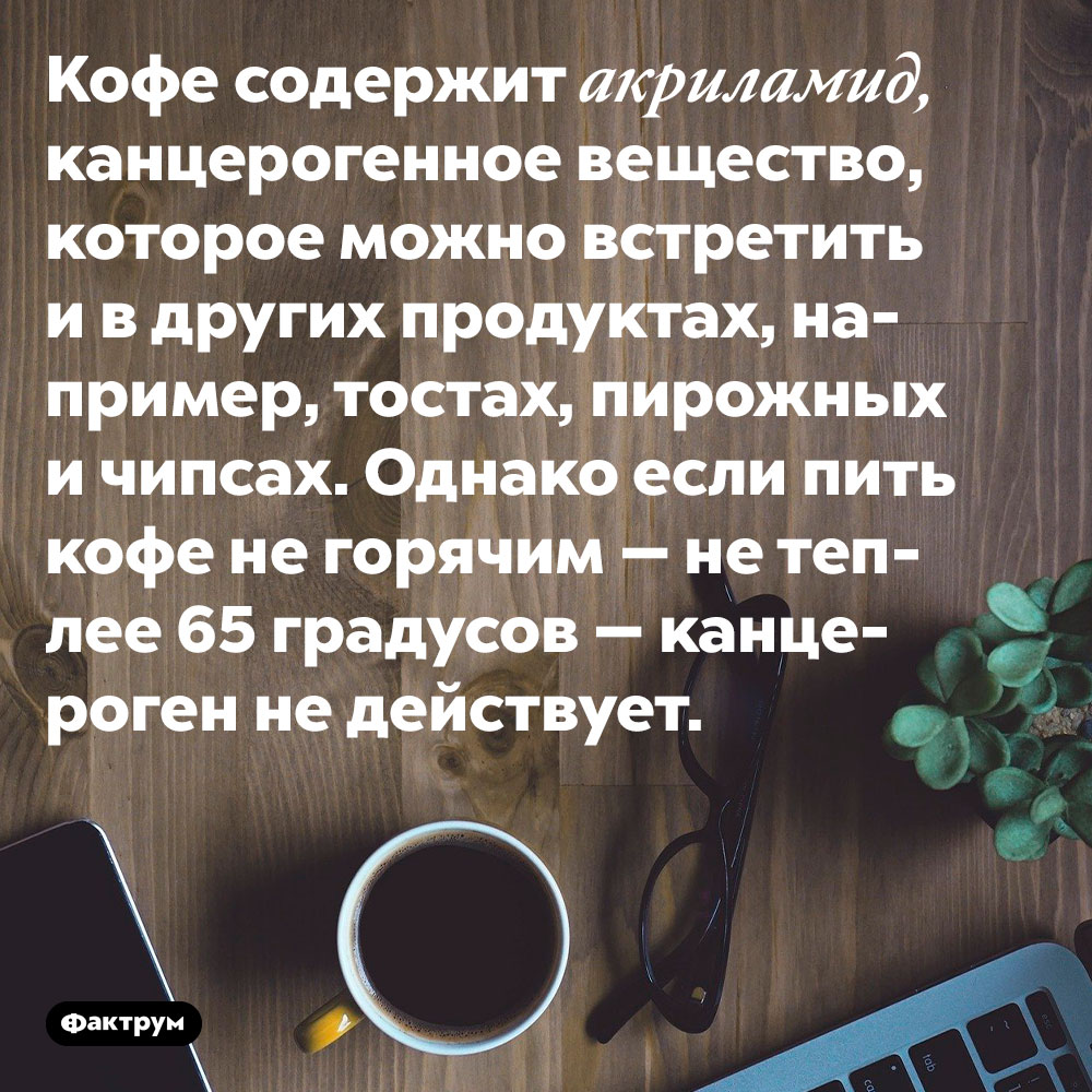 Чтобы кофе не был канцерогенным, его нужно употреблять не горячим, а тёплым. Кофе содержит акриламид, канцерогенное вещество, которое можно встретить и в других продуктах, например, тостах, пирожных и чипсах. Однако если пить кофе не горячим — не теплее 65 градусов — канцероген не действует.