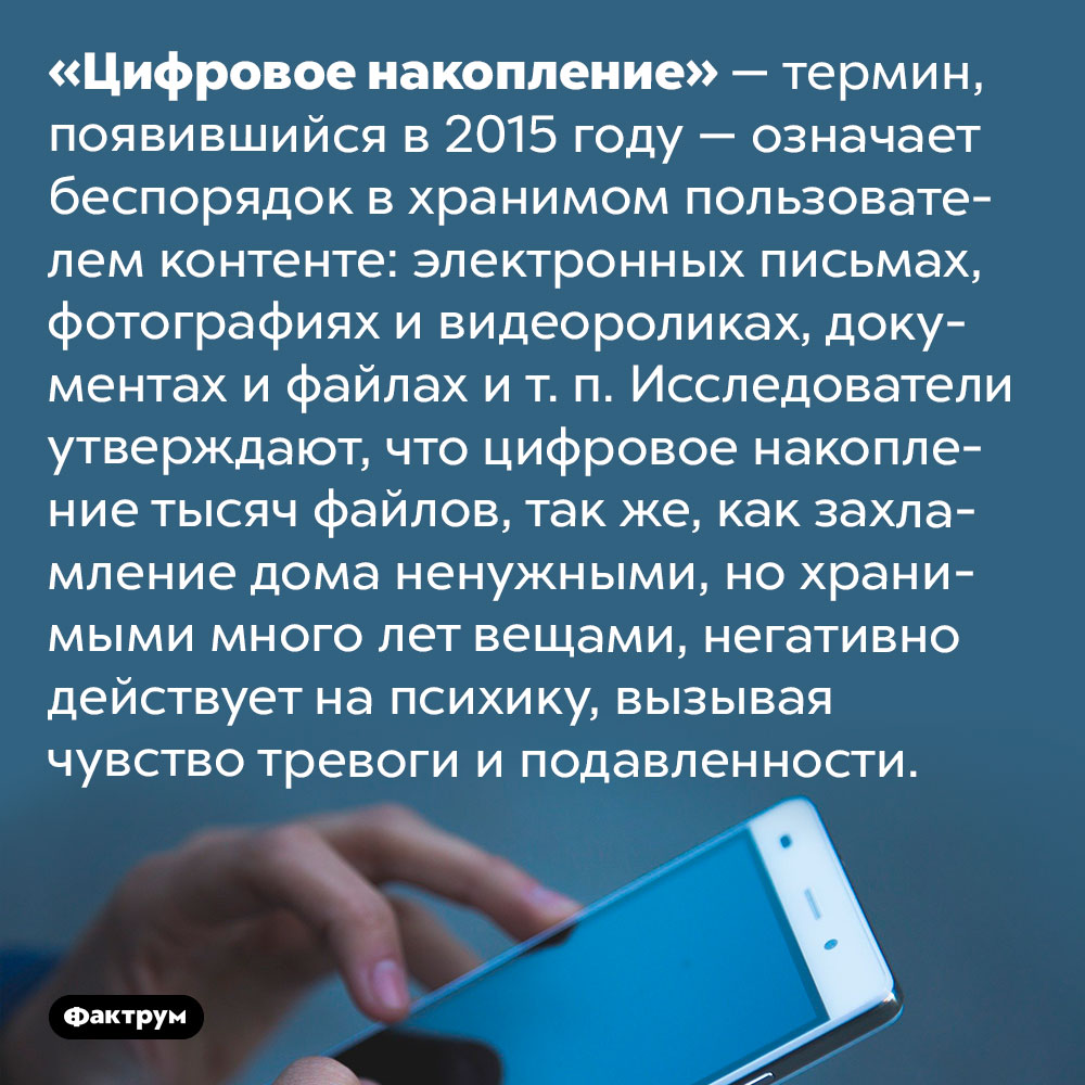 Тысячи фотографий, роликов, файлов и электронных писем в ваших устройствах могут вызывать у вас тревогу и подавленность. «Цифровое накопление» — термин, появившийся в 2015 году — означает беспорядок в хранимом пользователем контенте: электронных письмах, фотографиях и видеороликах, документах и файлах и т. п. Исследователи утверждают, что цифровое накопление тысяч файлов, так же, как захламление дома ненужными, но хранимыми много лет вещами, негативно действует на психику, вызывая чувство тревоги и подавленности.
