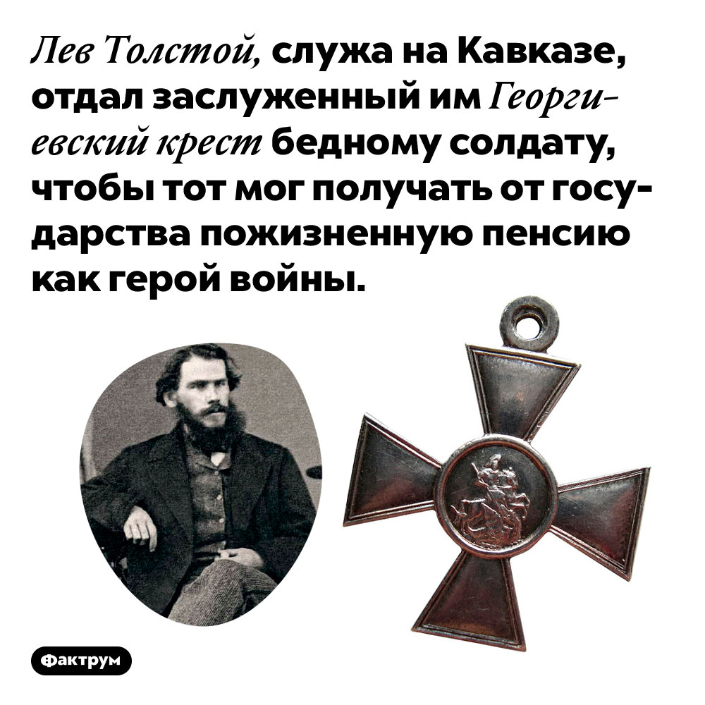 Лев Толстой отдал свой Георгиевский крест простому солдату. Лев Толстой, служа на Кавказе, отдал заслуженный им Георгиевский крест бедному солдату, чтобы тот мог получать от государства пожизненную пенсию как герой войны.