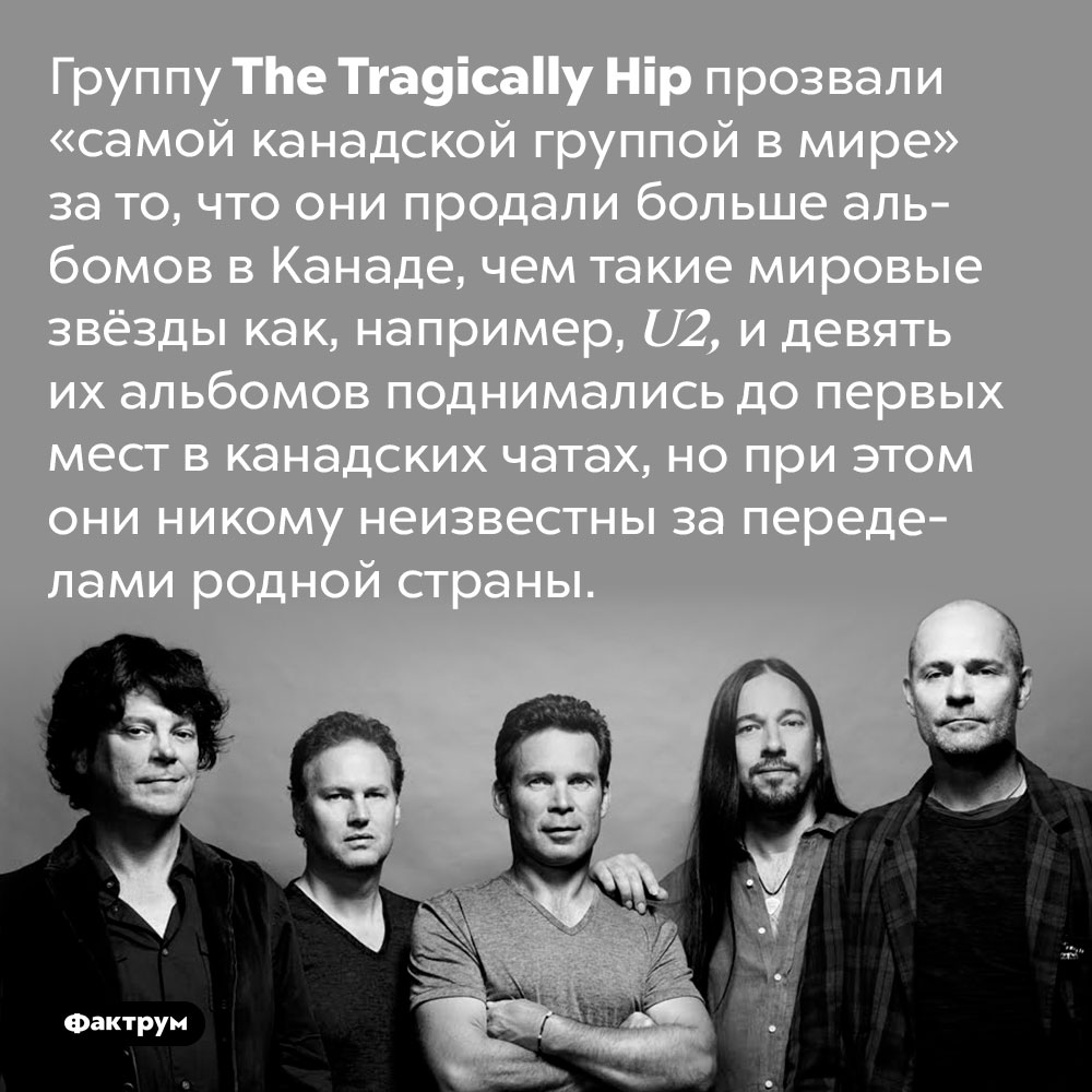 The Tragically Hip — самая канадская группа в мире. Группу The Tragically Hip прозвали «самой канадской группой в мире» за то, что они продали больше альбомов в Канаде, чем такие мировые звёзды как, например, U2, и девять их альбомов поднимались до первых мест в канадских чатах, но при этом они никому неизвестны за переделами родной страны.