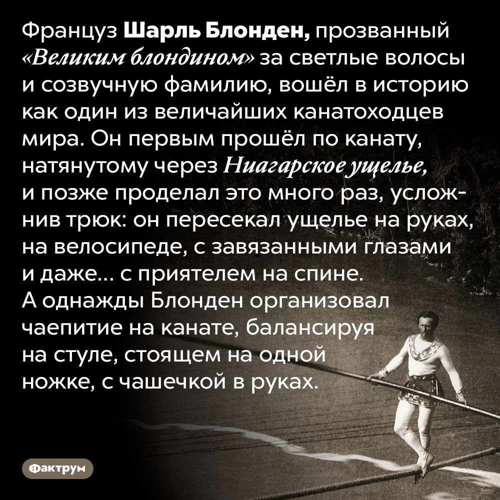 Канатоходец Шарль Блонден первым пересёк Ниагарское ущелье по канату. Француз Шарль Блонден, прозванный «Великим блондином» за светлые волосы и созвучную фамилию, вошёл в историю как один из величайших канатоходцев мира. Он первым прошёл по канату, натянутому через Ниагарское ущелье, и позже проделал это много раз, усложнив трюк: он пересекал ущелье на руках, на велосипеде, с завязанными глазами и даже… с приятелем на спине. А однажды Блонден организовал чаепитие на канате, балансируя на стуле, стоящем на одной ножке, с чашечкой в руках.