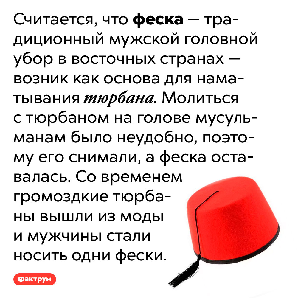 Изначально феска использовалась как основа для наматывания тюрбана. Считается, что феска — традиционный мужской головной убор в восточных странах — возник как основа для наматывания тюрбана. Молиться с тюрбаном на голове мусульманам было неудобно, поэтому его снимали, а феска оставалась. Со временем громоздкие тюрбаны вышли из моды и мужчины стали носить одни фески.