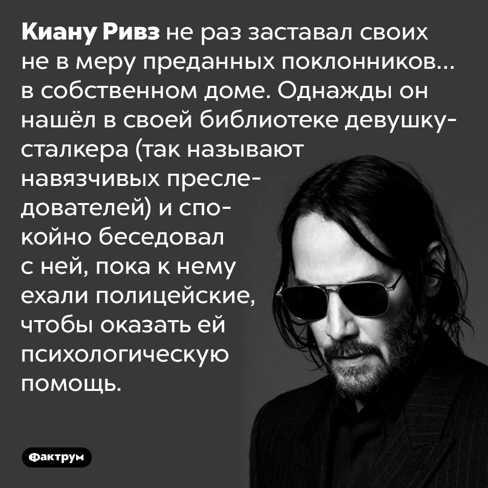 Киану Ривз не раз находил сталкеров в собственном доме. Киану Ривз не раз заставал своих не в меру преданных поклонников… в собственном доме. Однажды он нашёл в своей библиотеке девушку-сталкера (так называют навязчивых преследователей звёзд) и спокойно беседовал с ней, пока к нему ехали полицейские, чтобы оказать ей психологическую помощь.