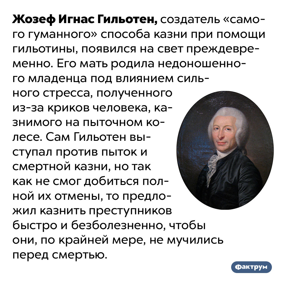 Мать изобретателя гильотины родила его преждевременно из-за стресса, полученного от криков человека под пытками. Жозеф Игнас Гильотен, создатель «самого гуманного» способа казни при помощи гильотины, появился на свет преждевременно. Его мать родила недоношенного младенца под влиянием сильного стресса, полученного из-за криков человека, казнимого на пыточном колесе. Сам Гильотен выступал против пыток и смертной казни, но так как не смог добиться полной их отмены, то предложил казнить преступников быстро и безболезненно, чтобы они, по крайней мере, не мучились перед смертью.