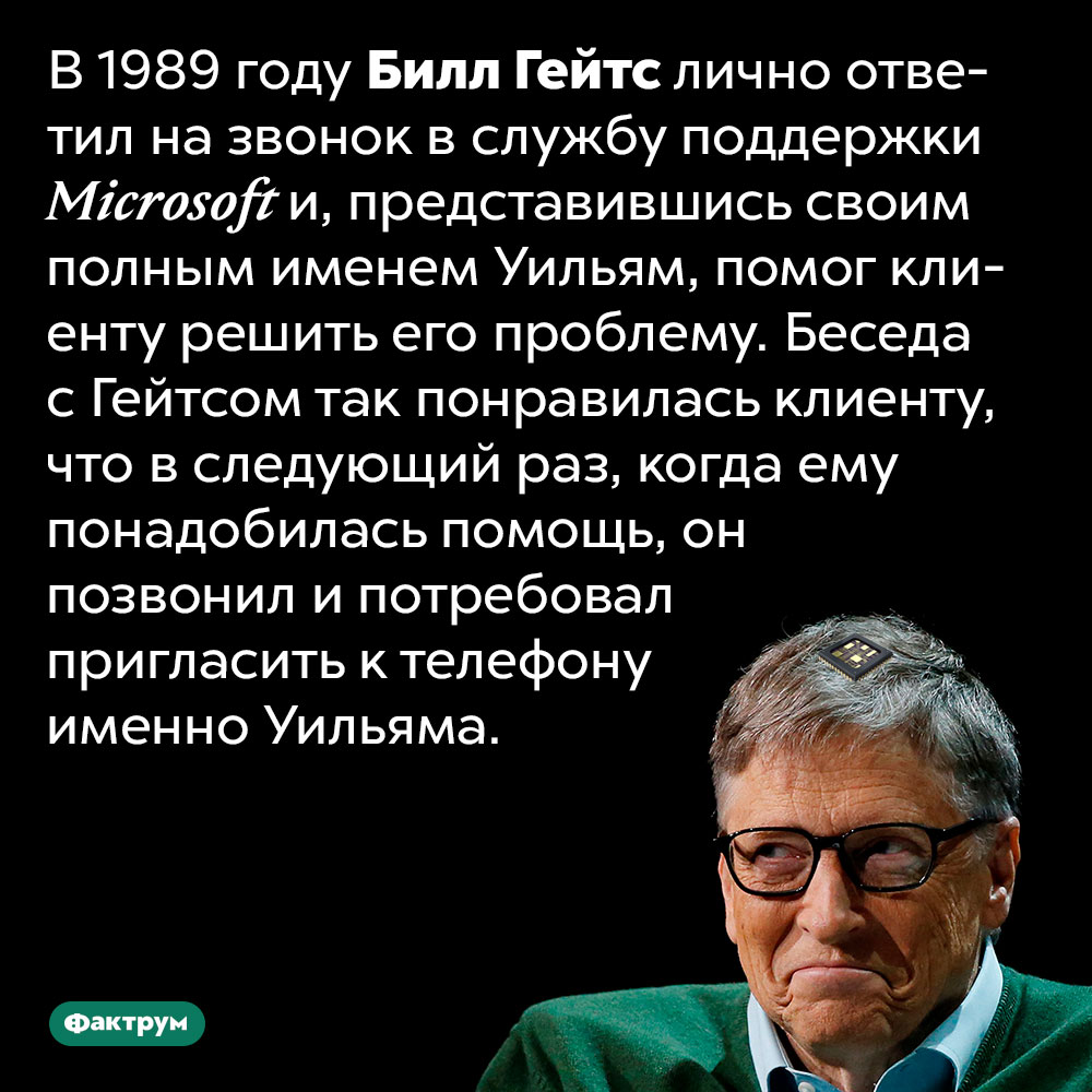 В 1989 году Билл Гейтс самостоятельно оказал клиенту Microsoft необходимую техподдержку. В 1989 году Билл Гейтс лично ответил на звонок в службу поддержки Microsoft и, представившись своим полным именем Уильям, помог клиенту решить его проблему. Беседа с Гейтсом так понравилась клиенту, что в следующий раз, когда ему понадобилась помощь, он позвонил и потребовал пригласить к телефону именно Уильяма.