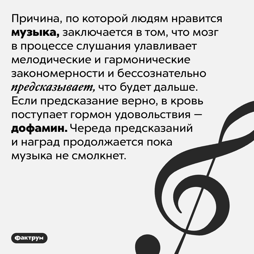 Почему люди любят музыку?. Причина, по которой людям нравится музыка, заключается в том, что мозг в процессе слушания улавливает мелодические и гармонические закономерности и бессознательно предсказывает, что будет дальше. Если предсказание верно, в кровь поступает гормон удовольствия — дофамин. Череда предсказаний и наград продолжается пока музыка не смолкнет.