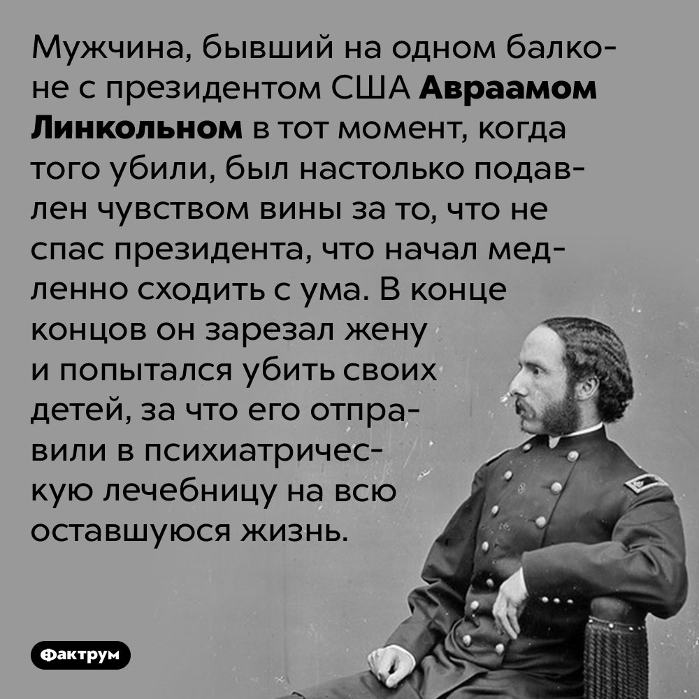 Мужчина, бывший на одном балконе с Линкольном в тот момент, когда того убили, сошёл с ума от чувства вины. Мужчина, бывший на одном балконе с президентом США Авраамом Линкольном в тот момент, когда того убили, был настолько подавлен чувством вины за то, что не спас президента, что начал медленно сходить с ума. В конце концов он зарезал жену и попытался убить своих детей, за что его отправили в психиатрическую лечебницу на всю оставшуюся жизнь.