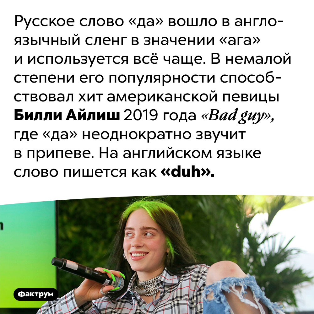 «Да» вошло в англоязычный сленг и означает «ага». Русское слово «да» вошло в англоязычный сленг в значении «ага» и используется всё чаще. В немалой степени его популярности способствовал хит американской певицы Билли Айлиш 2019 года «Bad guy», где «да» неоднократно звучит в припеве. На английском языке слово пишется как «duh».