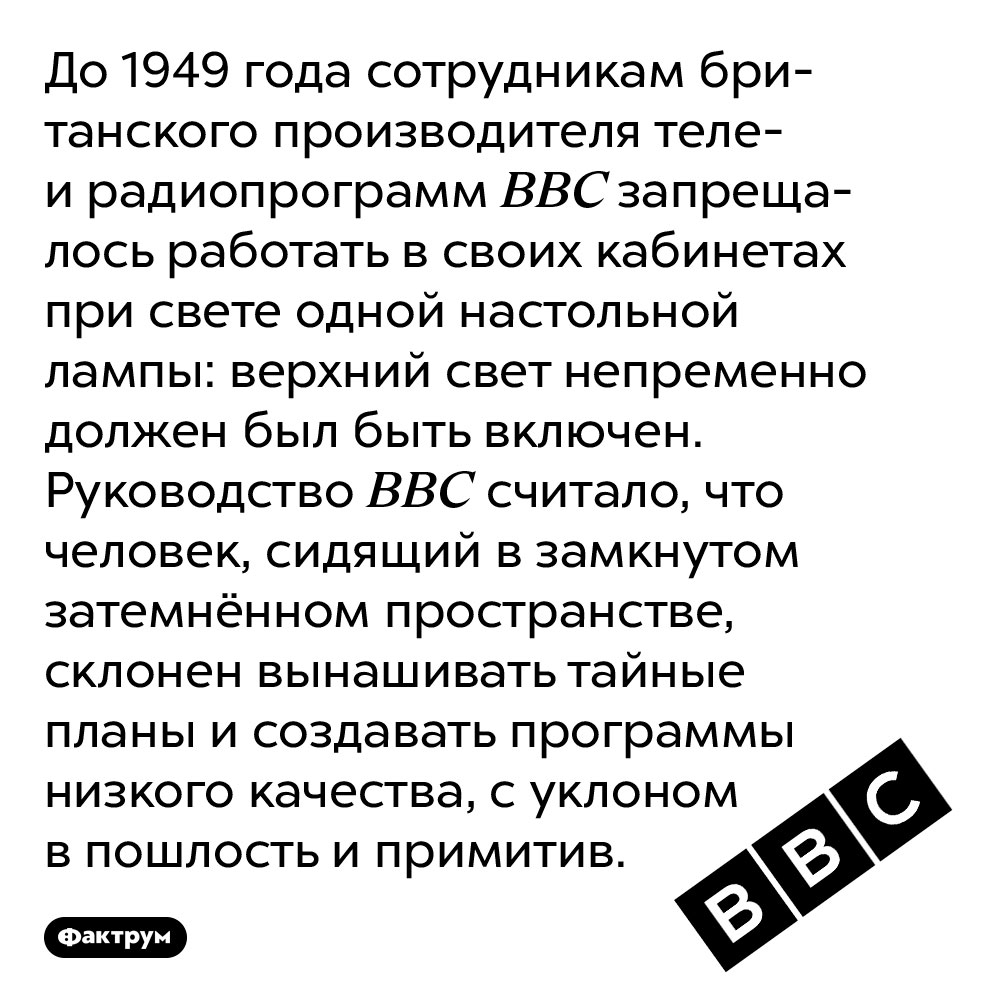 Компания BBC запрещала сотрудникам работать при свете только настольной лампы. До 1949 года сотрудникам британского производителя теле- и радиопрограмм BBC запрещалось работать в своих кабинетах при свете одной настольной лампы: верхний свет непременно должен был быть включен. Руководство BBC считало, что человек, сидящий в замкнутом затемнённом пространстве, склонен вынашивать тайные планы и создавать программы низкого качества, с уклоном в пошлость и примитив.