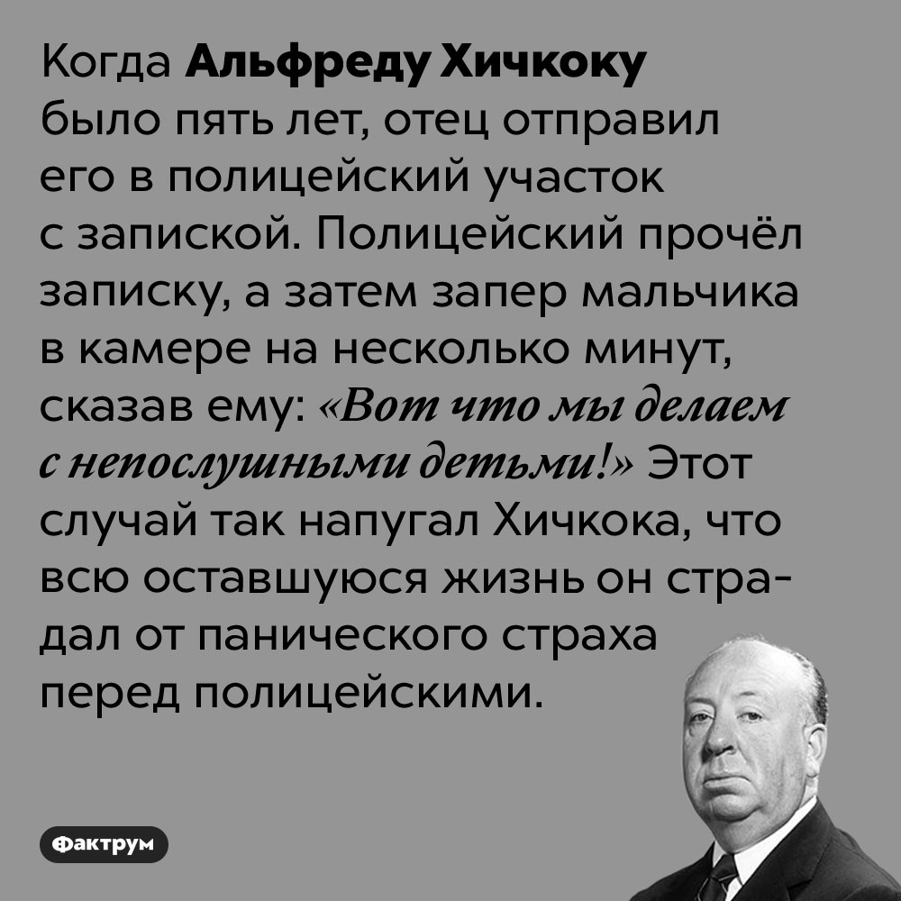 Отец Хичкока попросил полицейского запереть пятилетнего сына в тюремной камере. Когда Альфреду Хичкоку было пять лет, отец отправил его в полицейский участок с запиской. Полицейский прочёл записку, а затем запер мальчика в камере на несколько минут, сказав ему: «Вот что мы делаем с непослушными детьми!» Этот случай так напугал Хичкока, что всю оставшуюся жизнь он страдал от панического страха перед полицейскими.