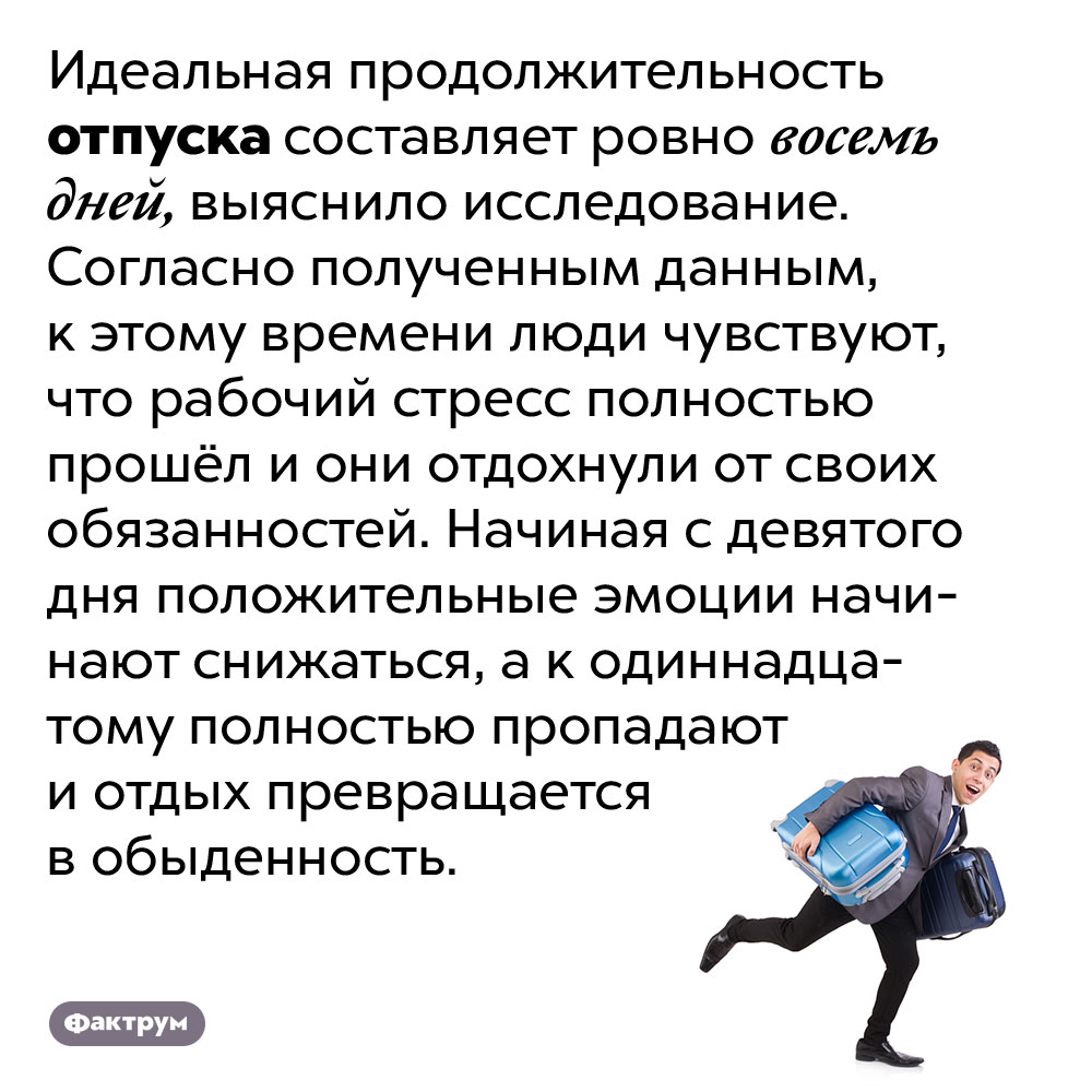 Идеальная продолжительность отпуска — восемь дней. Идеальная продолжительность отпуска составляет ровно восемь дней, выяснило исследование. Согласно полученным данным, к этому времени люди чувствуют, что рабочий стресс полностью прошёл и они отдохнули от своих обязанностей. Начиная с девятого дня положительные эмоции начинают снижаться, а к одиннадцатому полностью пропадают и отдых превращается в обыденность.