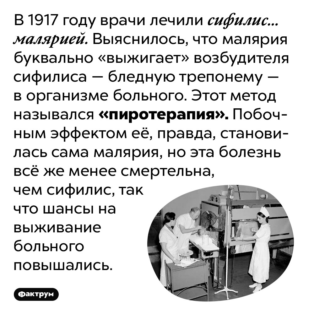 В начале 20 века врачи лечили сифилис малярией. В 1917 году врачи лечили сифилис… малярией. Выяснилось, что малярия буквально «выжигает» возбудителя сифилиса — бледную трепонему — в организме больного. Этот метод назывался «пиротерапия». Побочным эффектом её, правда, становилась сама малярия, но эта болезнь всё же менее смертельна, чем сифилис, так что шансы на выживание больного повышались.