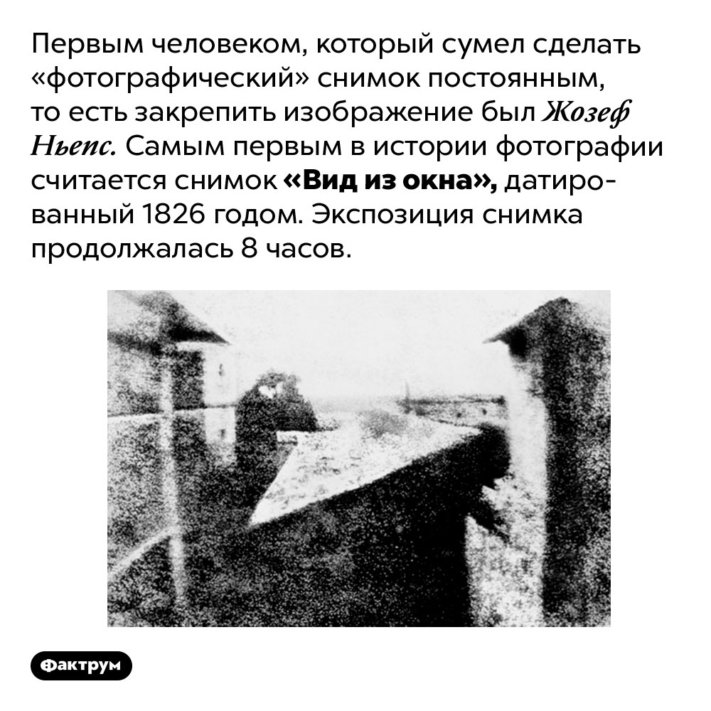 Первым человеком, который сумел сделать «фотографический» снимок постоянным, то есть закрепить изображение был Жозеф Ньепс. Самым первым в истории фотографии считается снимок «Вид из окна», датированный 1826 годом. Экспозиция снимка продолжалась 8 часов.
