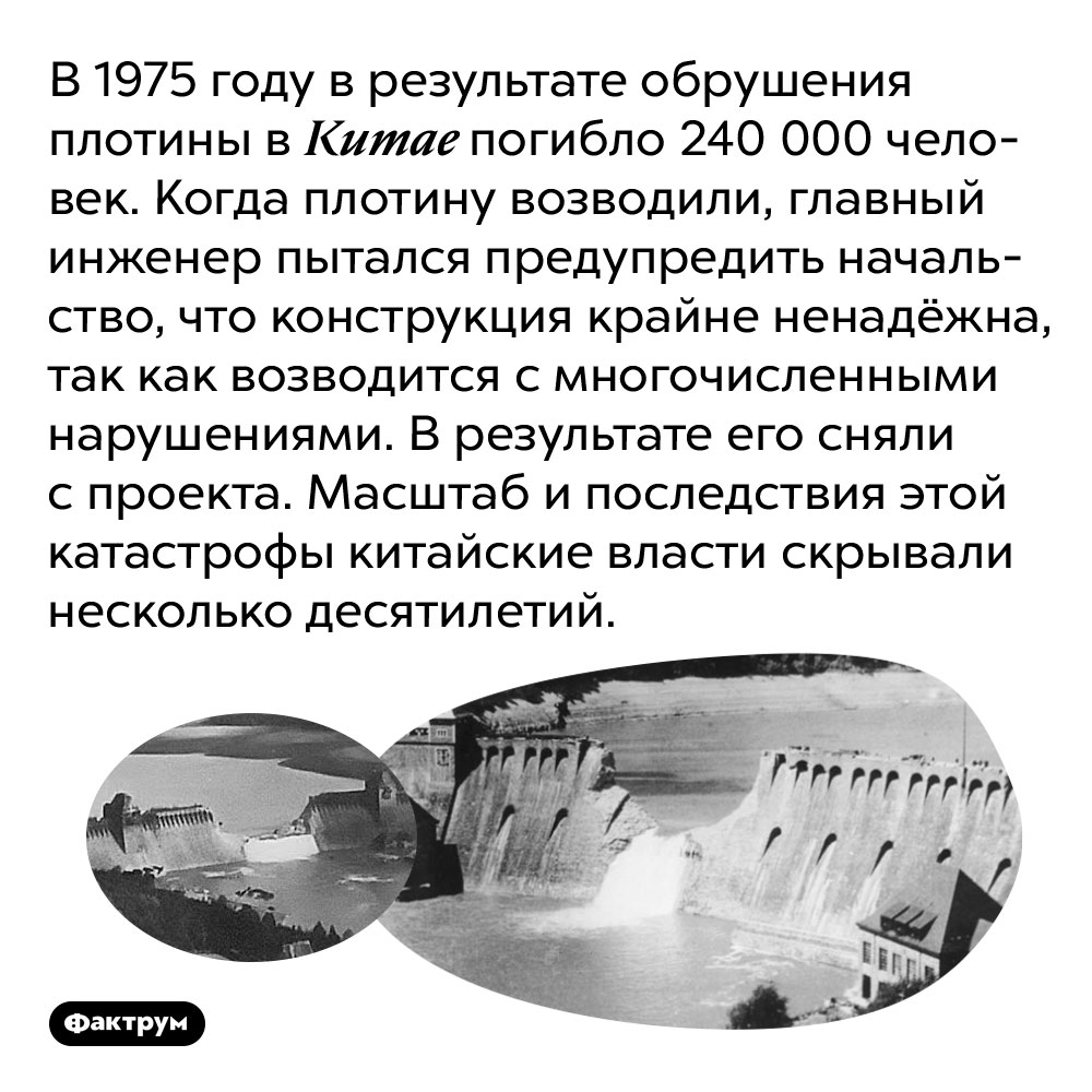 В 1975 году в Китае обрушившаяся плотина погубила 240 000 человек, несмотря на то, что катастрофа была предсказана заранее. В 1975 году в результате обрушения плотины в Китае погибло 240 000 человек. Когда плотину возводили, главный инженер пытался предупредить начальство, что конструкция крайне ненадёжна, так как возводится с многочисленными нарушениями. В результате его сняли с проекта. Масштаб и последствия этой катастрофы китайские власти скрывали несколько десятилетий.