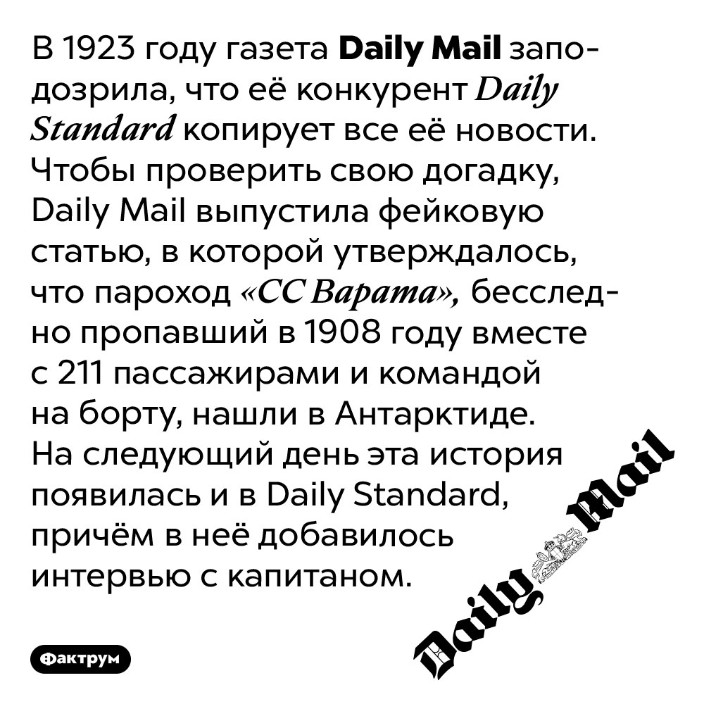 Как Daily Mail поймала конкурентов на плагиате. В 1923 году газета Daily Mail заподозрила, что её конкурент Daily Standard копирует все её новости. Чтобы проверить свою догадку, Daily Mail выпустила фейковую статью, в которой утверждалось, что пароход «СС Варата», бесследно пропавший в 1908 году вместе с 211 пассажирами и командой на борту, нашли в Антарктиде. На следующий день эта история появилась и в Daily Standard, причём в неё добавилось интервью с капитаном.
