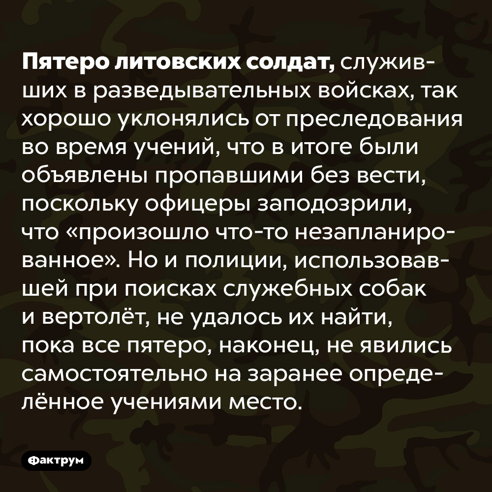 Пятеро литовских солдат-разведчиков так хорошо прятались от преследования, что были сочтены пропавшими без вести. Пятеро литовских солдат, служивших в разведывательных войсках, так хорошо уклонялись от преследования во время учений, что в итоге были объявлены пропавшими без вести, поскольку офицеры заподозрили, что «произошло что-то незапланированное». Но и полиции, использовавшей при поисках служебных собак и вертолёт, не удалось их найти, пока все пятеро, наконец, не явились самостоятельно на заранее определённое учениями место.
