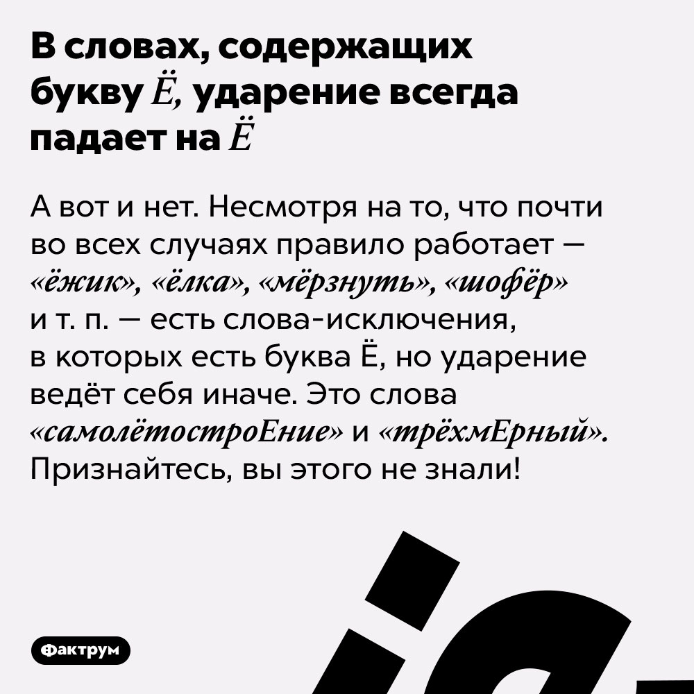 В словах, содержащих букву Ё, ударение всегда падает на Ё. А вот и нет. Несмотря на то, что почти во всех случаях правило работает — «ёжик», «ёлка», «мёрзнуть», «шофёр» и т. п. — есть слова-исключения, в которых есть буква Ё, но ударение ведёт себя иначе. Это слова «самолётостроЕние» и «трёхмЕрный». Признайтесь, вы этого не знали!