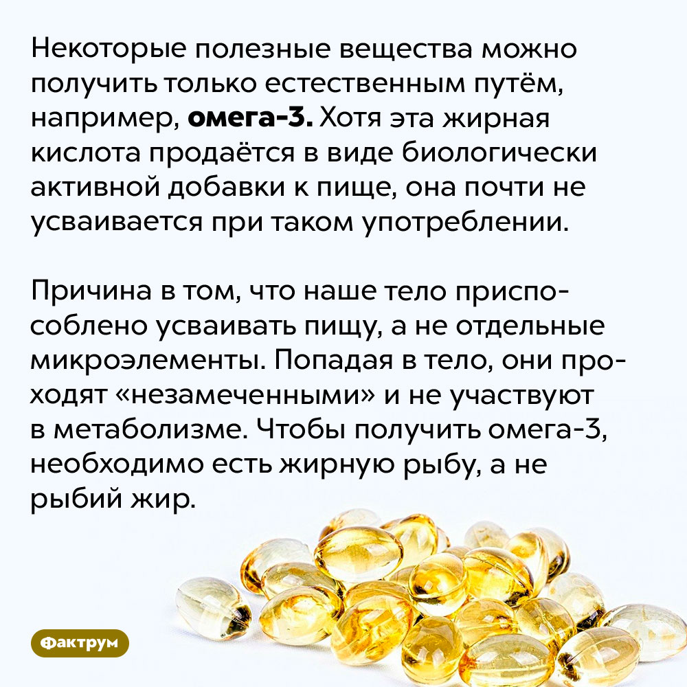 Омега-3 нельзя получить из пищевых добавок и лекарств. Некоторые полезные вещества можно получить только естественным путём, например, омега-3. Хотя эта жирная кислота продаётся в виде биологически активной добавки к пище, она почти не усваивается при таком употреблении.
Причина в том, что наше тело приспособлено усваивать пищу, а не отдельные микроэлементы. Попадая в тело, они проходят «незамеченными» и не участвуют в метаболизме. Чтобы получить омега-3, необходимо есть жирную рыбу, а не рыбий жир.