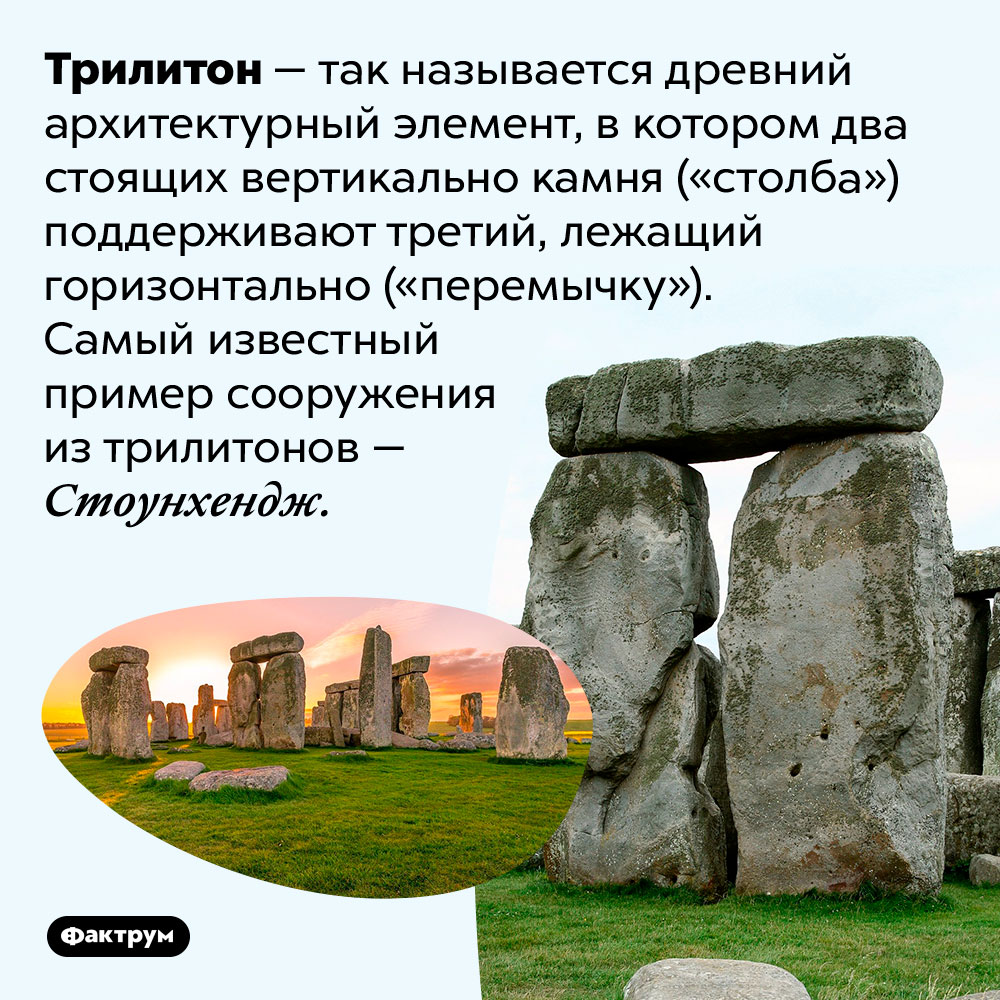 Конструкция из двух вертикально стоящих камней, поддерживающих горизонтально положенный третий, называется «трилитон». Трилитон — так называется древний архитектурный элемент, в котором два стоящих вертикально камня («столба») поддерживают третий, лежащий горизонтально («перемычку»). Самый известный пример сооружения из трилитонов — Стоунхендж.